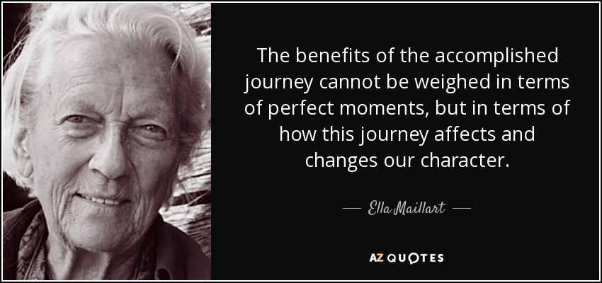 The benefits of the accomplished journey cannot be weighed in terms of perfect moments, but in terms of how this journey affects and changes our character. - Ella Maillart