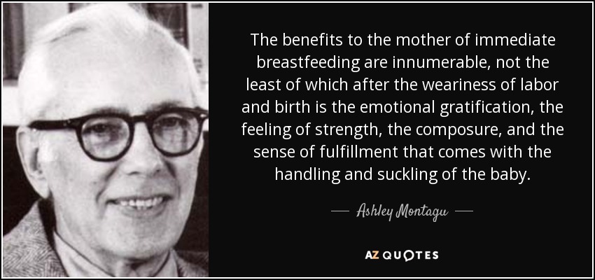 The benefits to the mother of immediate breastfeeding are innumerable, not the least of which after the weariness of labor and birth is the emotional gratification, the feeling of strength, the composure, and the sense of fulfillment that comes with the handling and suckling of the baby. - Ashley Montagu