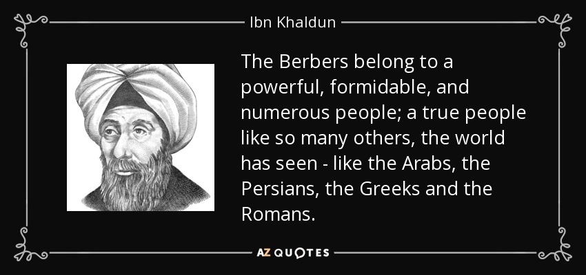 The Berbers belong to a powerful, formidable, and numerous people; a true people like so many others, the world has seen - like the Arabs, the Persians, the Greeks and the Romans. - Ibn Khaldun