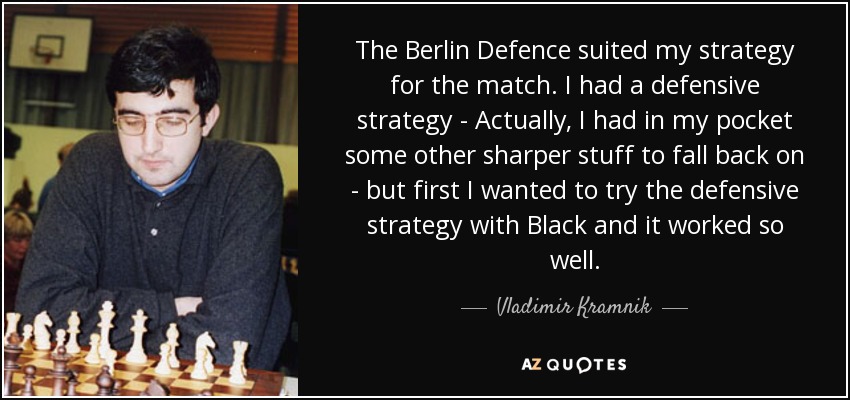 The Berlin Defence suited my strategy for the match. I had a defensive strategy - Actually, I had in my pocket some other sharper stuff to fall back on - but first I wanted to try the defensive strategy with Black and it worked so well. - Vladimir Kramnik