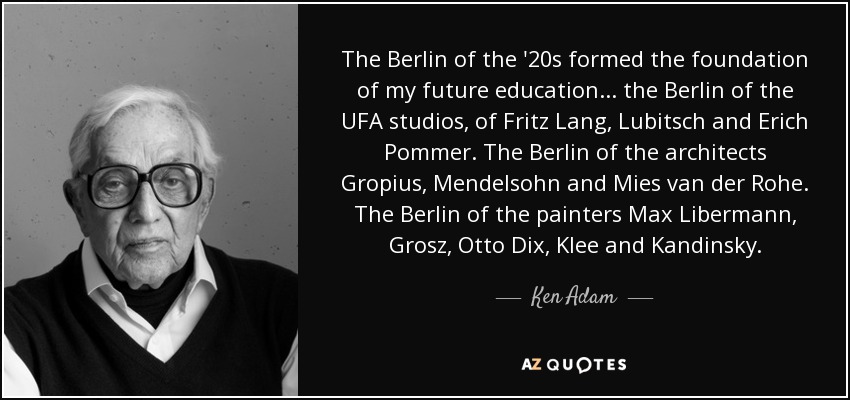 The Berlin of the '20s formed the foundation of my future education... the Berlin of the UFA studios, of Fritz Lang, Lubitsch and Erich Pommer. The Berlin of the architects Gropius, Mendelsohn and Mies van der Rohe. The Berlin of the painters Max Libermann, Grosz, Otto Dix, Klee and Kandinsky. - Ken Adam