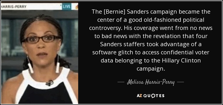 The [Bernie] Sanders campaign became the center of a good old-fashioned political controversy. His coverage went from no news to bad news with the revelation that four Sanders staffers took advantage of a software glitch to access confidential voter data belonging to the Hillary Clinton campaign. - Melissa Harris-Perry