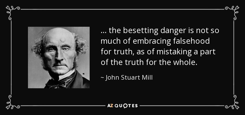 ... the besetting danger is not so much of embracing falsehood for truth, as of mistaking a part of the truth for the whole. - John Stuart Mill
