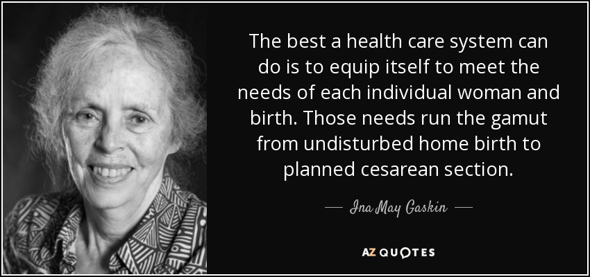 The best a health care system can do is to equip itself to meet the needs of each individual woman and birth. Those needs run the gamut from undisturbed home birth to planned cesarean section. - Ina May Gaskin