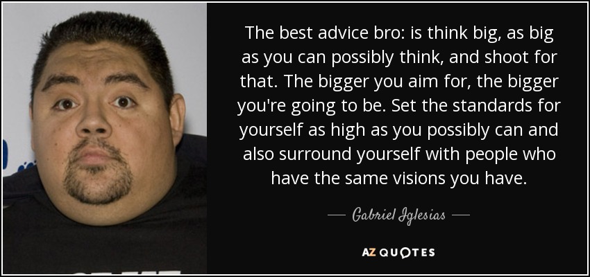 The best advice bro: is think big, as big as you can possibly think, and shoot for that. The bigger you aim for, the bigger you're going to be. Set the standards for yourself as high as you possibly can and also surround yourself with people who have the same visions you have. - Gabriel Iglesias