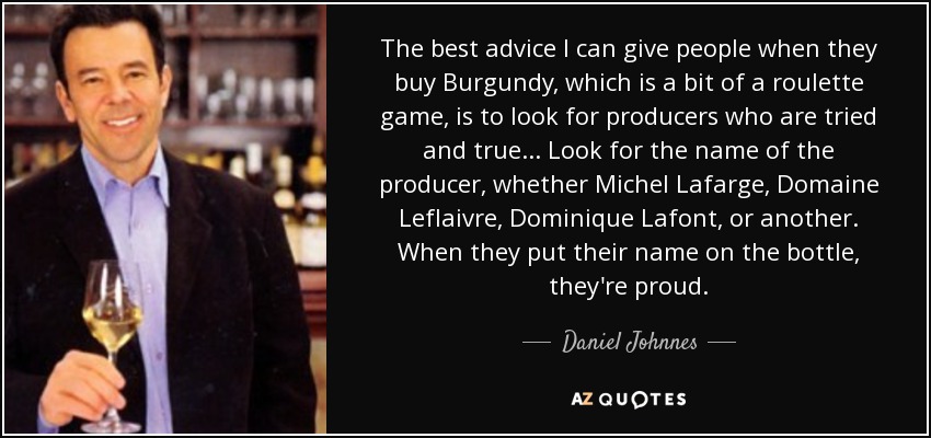 The best advice I can give people when they buy Burgundy, which is a bit of a roulette game, is to look for producers who are tried and true... Look for the name of the producer, whether Michel Lafarge, Domaine Leflaivre, Dominique Lafont, or another. When they put their name on the bottle, they're proud. - Daniel Johnnes