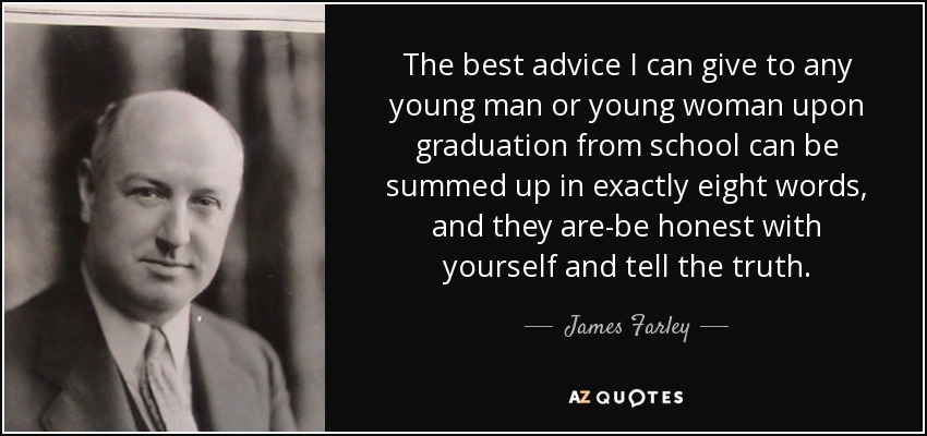 The best advice I can give to any young man or young woman upon graduation from school can be summed up in exactly eight words, and they are-be honest with yourself and tell the truth. - James Farley