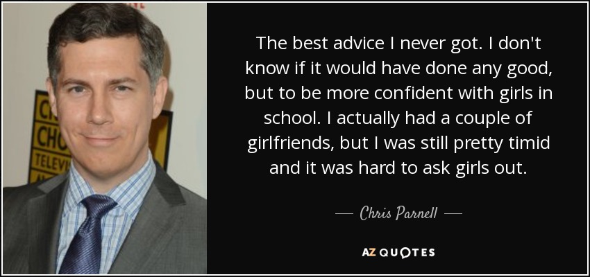 The best advice I never got. I don't know if it would have done any good, but to be more confident with girls in school. I actually had a couple of girlfriends, but I was still pretty timid and it was hard to ask girls out. - Chris Parnell