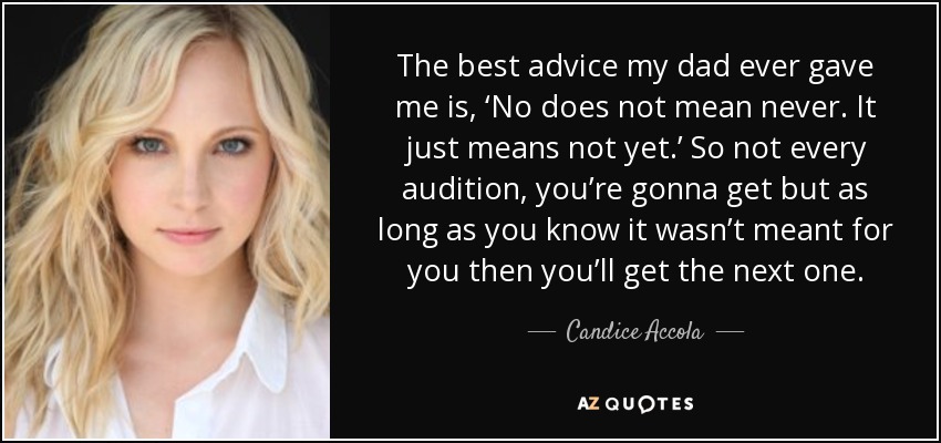 The best advice my dad ever gave me is, ‘No does not mean never. It just means not yet.’ So not every audition, you’re gonna get but as long as you know it wasn’t meant for you then you’ll get the next one. - Candice Accola