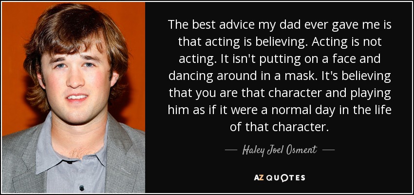 The best advice my dad ever gave me is that acting is believing. Acting is not acting. It isn't putting on a face and dancing around in a mask. It's believing that you are that character and playing him as if it were a normal day in the life of that character. - Haley Joel Osment