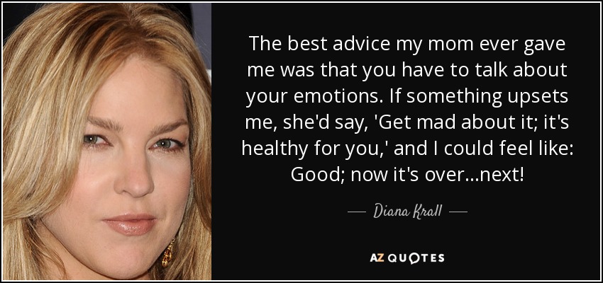 The best advice my mom ever gave me was that you have to talk about your emotions. If something upsets me, she'd say, 'Get mad about it; it's healthy for you,' and I could feel like: Good; now it's over...next! - Diana Krall