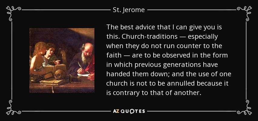 The best advice that I can give you is this. Church-traditions — especially when they do not run counter to the faith — are to be observed in the form in which previous generations have handed them down; and the use of one church is not to be annulled because it is contrary to that of another. - St. Jerome