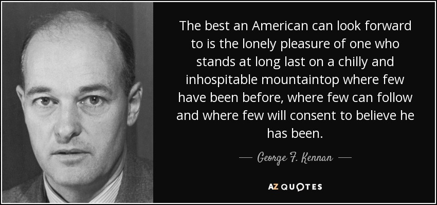 The best an American can look forward to is the lonely pleasure of one who stands at long last on a chilly and inhospitable mountaintop where few have been before, where few can follow and where few will consent to believe he has been. - George F. Kennan