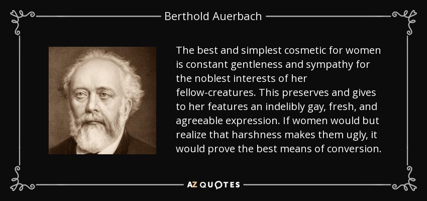 The best and simplest cosmetic for women is constant gentleness and sympathy for the noblest interests of her fellow-creatures. This preserves and gives to her features an indelibly gay, fresh, and agreeable expression. If women would but realize that harshness makes them ugly, it would prove the best means of conversion. - Berthold Auerbach