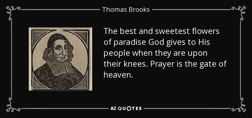 The best and sweetest flowers of paradise God gives to His people when they are upon their knees. Prayer is the gate of heaven. - Thomas Brooks