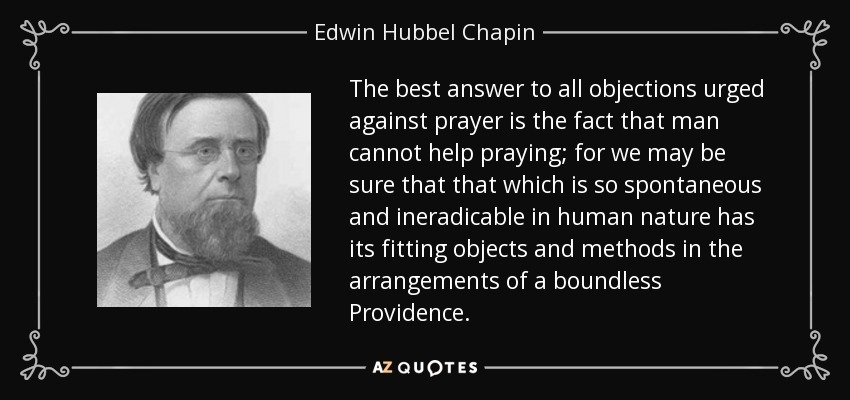 The best answer to all objections urged against prayer is the fact that man cannot help praying; for we may be sure that that which is so spontaneous and ineradicable in human nature has its fitting objects and methods in the arrangements of a boundless Providence. - Edwin Hubbel Chapin