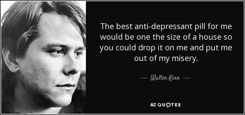 The best anti-depressant pill for me would be one the size of a house so you could drop it on me and put me out of my misery. - Walter Kirn