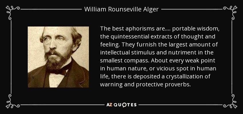 The best aphorisms are.... portable wisdom, the quintessential extracts of thought and feeling. They furnish the largest amount of intellectual stimulus and nutriment in the smallest compass. About every weak point in human nature, or vicious spot in human life, there is deposited a crystallization of warning and protective proverbs. - William Rounseville Alger