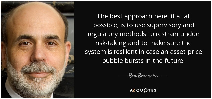 The best approach here, if at all possible, is to use supervisory and regulatory methods to restrain undue risk-taking and to make sure the system is resilient in case an asset-price bubble bursts in the future. - Ben Bernanke