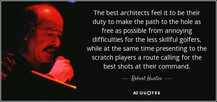 The best architects feel it to be their duty to make the path to the hole as free as possible from annoying difficulties for the less skillful golfers, while at the same time presenting to the scratch players a route calling for the best shots at their command. - Robert Hunter