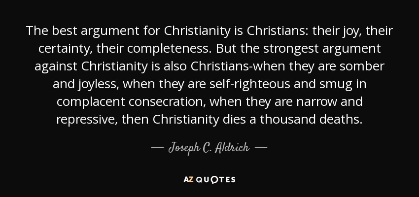 The best argument for Christianity is Christians: their joy, their certainty, their completeness. But the strongest argument against Christianity is also Christians-when they are somber and joyless, when they are self-righteous and smug in complacent consecration, when they are narrow and repressive, then Christianity dies a thousand deaths. - Joseph C. Aldrich