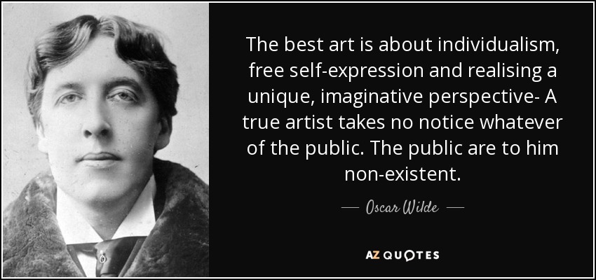 The best art is about individualism, free self-expression and realising a unique, imaginative perspective- A true artist takes no notice whatever of the public. The public are to him non-existent. - Oscar Wilde