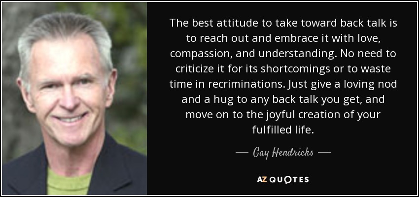 The best attitude to take toward back talk is to reach out and embrace it with love, compassion, and understanding. No need to criticize it for its shortcomings or to waste time in recriminations. Just give a loving nod and a hug to any back talk you get, and move on to the joyful creation of your fulfilled life. - Gay Hendricks