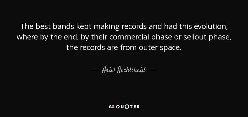 The best bands kept making records and had this evolution, where by the end, by their commercial phase or sellout phase, the records are from outer space. - Ariel Rechtshaid