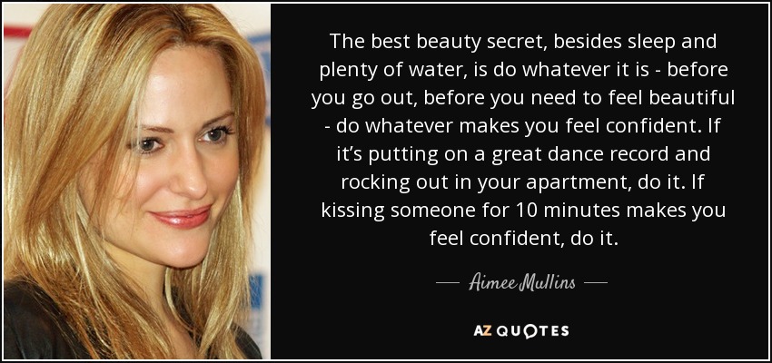 The best beauty secret, besides sleep and plenty of water, is do whatever it is - before you go out, before you need to feel beautiful - do whatever makes you feel confident. If it’s putting on a great dance record and rocking out in your apartment, do it. If kissing someone for 10 minutes makes you feel confident, do it. - Aimee Mullins