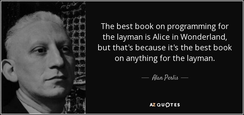 The best book on programming for the layman is Alice in Wonderland, but that's because it's the best book on anything for the layman. - Alan Perlis