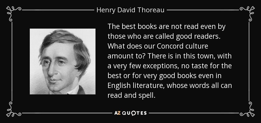 The best books are not read even by those who are called good readers. What does our Concord culture amount to? There is in this town, with a very few exceptions, no taste for the best or for very good books even in English literature, whose words all can read and spell. - Henry David Thoreau