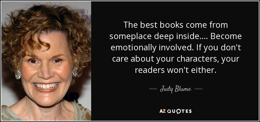 The best books come from someplace deep inside.... Become emotionally involved. If you don't care about your characters, your readers won't either. - Judy Blume