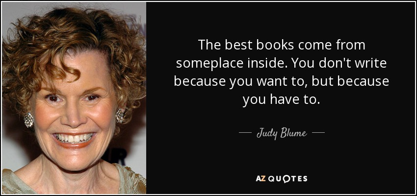 The best books come from someplace inside. You don't write because you want to, but because you have to. - Judy Blume