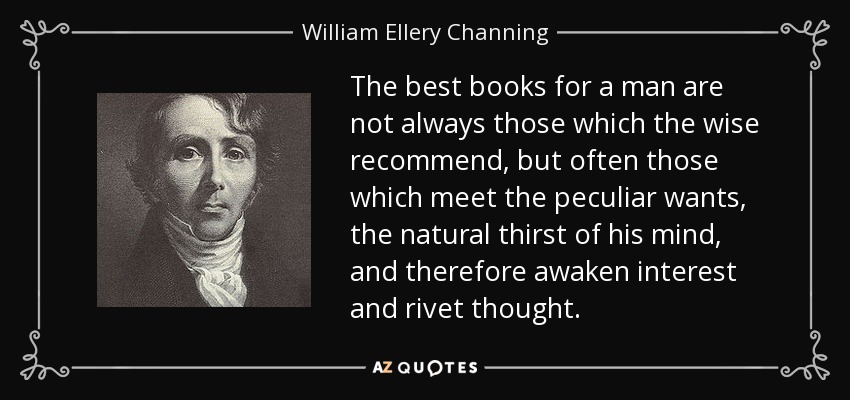 The best books for a man are not always those which the wise recommend, but often those which meet the peculiar wants, the natural thirst of his mind, and therefore awaken interest and rivet thought. - William Ellery Channing