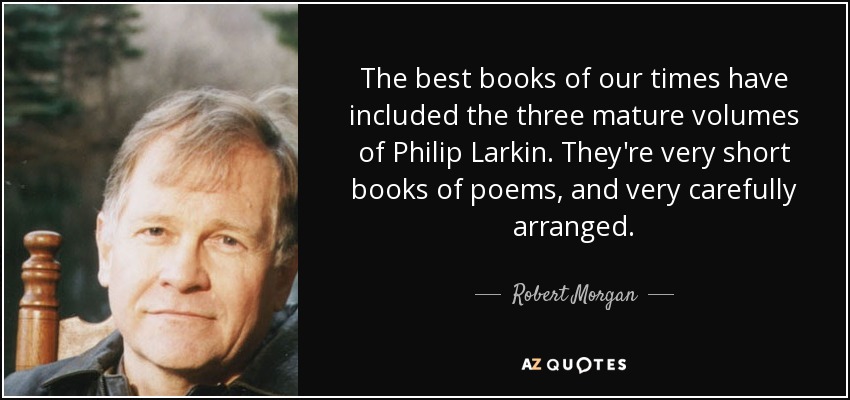 The best books of our times have included the three mature volumes of Philip Larkin. They're very short books of poems, and very carefully arranged. - Robert Morgan