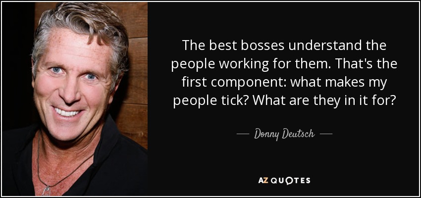 The best bosses understand the people working for them. That's the first component: what makes my people tick? What are they in it for? - Donny Deutsch