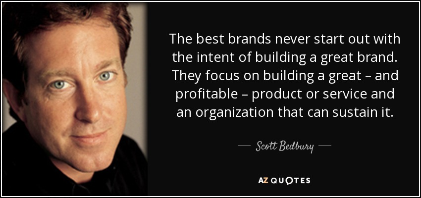 The best brands never start out with the intent of building a great brand. They focus on building a great – and profitable – product or service and an organization that can sustain it. - Scott Bedbury