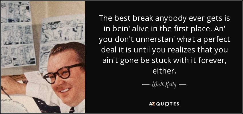 The best break anybody ever gets is in bein' alive in the first place. An' you don't unnerstan' what a perfect deal it is until you realizes that you ain't gone be stuck with it forever, either. - Walt Kelly