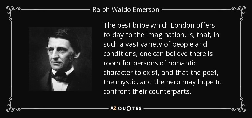 The best bribe which London offers to-day to the imagination, is, that, in such a vast variety of people and conditions, one can believe there is room for persons of romantic character to exist, and that the poet, the mystic, and the hero may hope to confront their counterparts. - Ralph Waldo Emerson