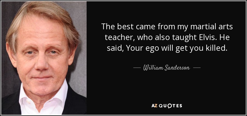The best came from my martial arts teacher, who also taught Elvis. He said, Your ego will get you killed. - William Sanderson