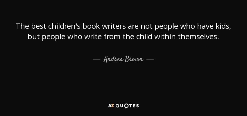 The best children's book writers are not people who have kids, but people who write from the child within themselves. - Andrea Brown