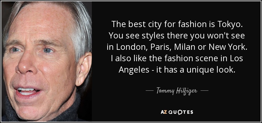 The best city for fashion is Tokyo. You see styles there you won't see in London, Paris, Milan or New York. I also like the fashion scene in Los Angeles - it has a unique look. - Tommy Hilfiger