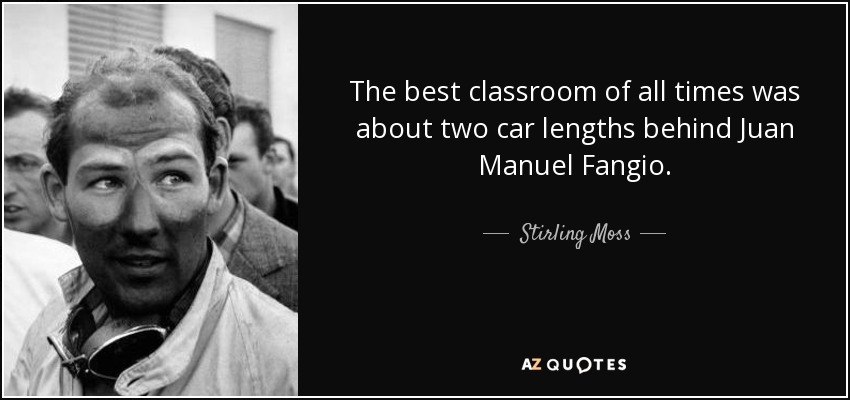 The best classroom of all times was about two car lengths behind Juan Manuel Fangio. - Stirling Moss