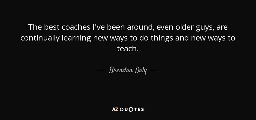 The best coaches I've been around, even older guys, are continually learning new ways to do things and new ways to teach. - Brendan Daly