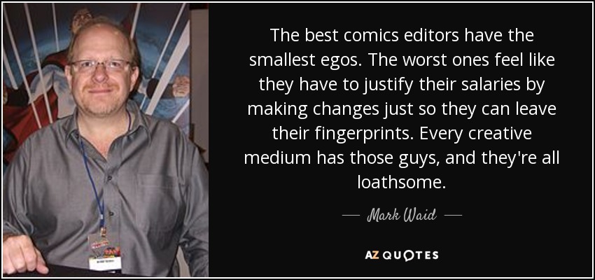 The best comics editors have the smallest egos. The worst ones feel like they have to justify their salaries by making changes just so they can leave their fingerprints. Every creative medium has those guys, and they're all loathsome. - Mark Waid