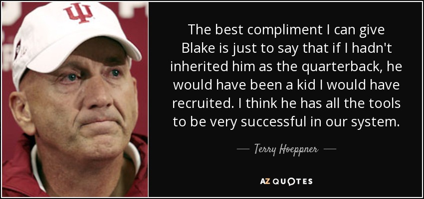 The best compliment I can give Blake is just to say that if I hadn't inherited him as the quarterback, he would have been a kid I would have recruited. I think he has all the tools to be very successful in our system. - Terry Hoeppner