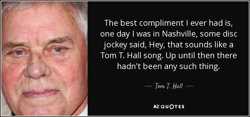 The best compliment I ever had is, one day I was in Nashville, some disc jockey said, Hey, that sounds like a Tom T. Hall song. Up until then there hadn't been any such thing. - Tom T. Hall