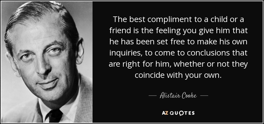 The best compliment to a child or a friend is the feeling you give him that he has been set free to make his own inquiries, to come to conclusions that are right for him, whether or not they coincide with your own. - Alistair Cooke