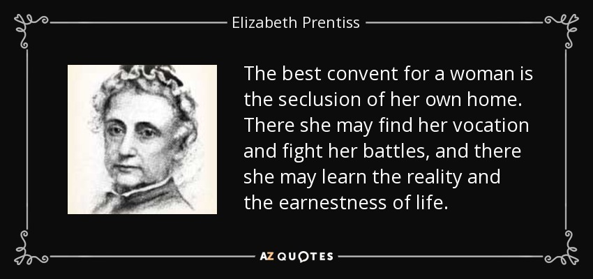 The best convent for a woman is the seclusion of her own home. There she may find her vocation and fight her battles, and there she may learn the reality and the earnestness of life. - Elizabeth Prentiss