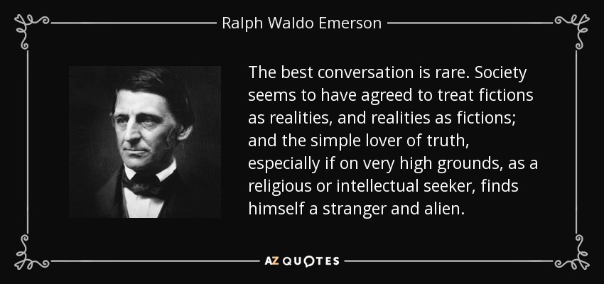 The best conversation is rare. Society seems to have agreed to treat fictions as realities, and realities as fictions; and the simple lover of truth, especially if on very high grounds, as a religious or intellectual seeker, finds himself a stranger and alien. - Ralph Waldo Emerson